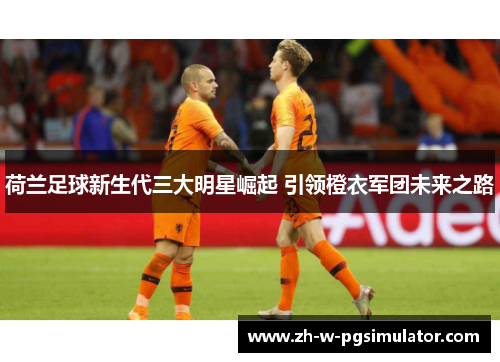 荷兰足球新生代三大明星崛起 引领橙衣军团未来之路 荷兰足球新生代三大明星崛起 引领橙衣军团未来之路