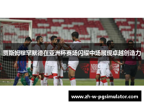 贾斯姆穆罕默德在亚洲杯赛场闪耀中场展现卓越创造力 贾斯姆穆罕默德在亚洲杯赛场闪耀中场展现卓越创造力