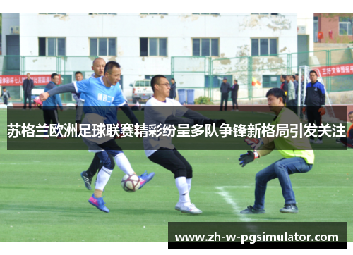 苏格兰欧洲足球联赛精彩纷呈多队争锋新格局引发关注