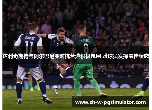 达利奇期待与阿尔巴尼亚对抗营造积极氛围 盼球员发挥最佳状态