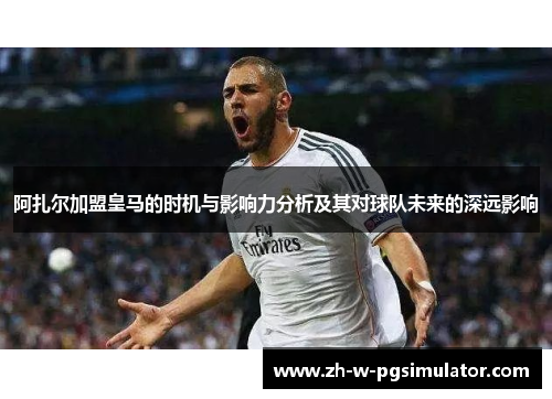 阿扎尔加盟皇马的时机与影响力分析及其对球队未来的深远影响