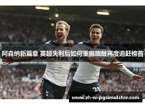 阿森纳新篇章 英超失利后如何重振旗鼓再度追赶榜首