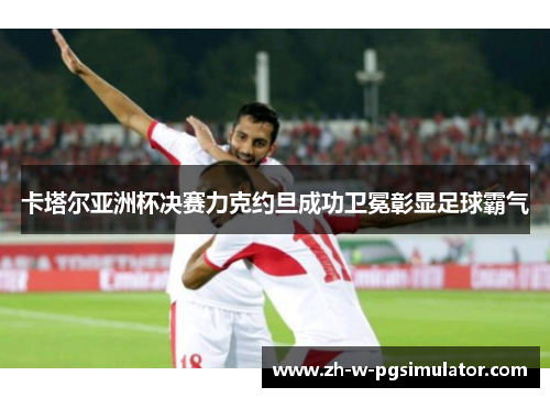 卡塔尔亚洲杯决赛力克约旦成功卫冕彰显足球霸气 卡塔尔亚洲杯决赛力克约旦成功卫冕彰显足球霸气
