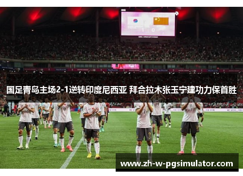 国足青岛主场2-1逆转印度尼西亚 拜合拉木张玉宁建功力保首胜 国足青岛主场2-1逆转印度尼西亚 拜合拉木张玉宁建功力保首胜